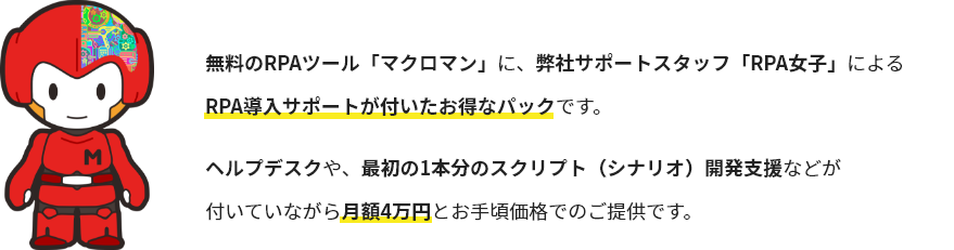 無料のRPAツール「マクロマン」に、弊社サポートスタッフ「RPA女子」による
RPA導入サポートが付いたお得なパックです。ヘルプデスクや、最初の1本分のスクリプト（シナリオ）開発支援などが付いていながら月額4万円とお手頃価格でのご提供です。